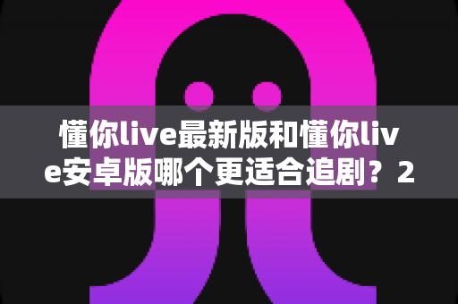 懂你live最新版和懂你live安卓版哪个更适合追剧？2025年追剧用户必看的深度对比指南