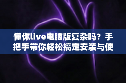 懂你live电脑版复杂吗?手把手带你轻松搞定安装与使用全流程 懂你live电脑版复杂吗?手把手带你轻松搞定安装与使用全流程