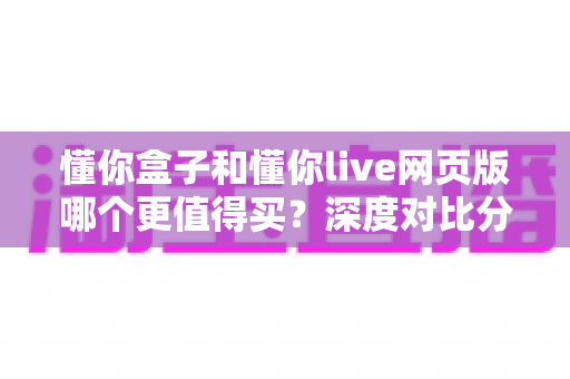 懂你盒子和懂你live网页版哪个更值得买？深度对比分析与选购全攻略