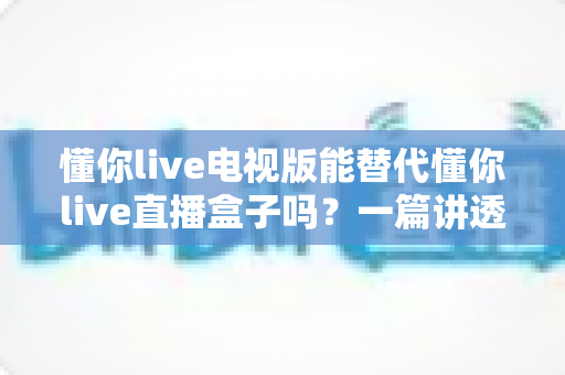懂你live电视版能替代懂你live直播盒子吗?一篇讲透差异与选择的深度测评指南 懂你live电视版能替代懂你live直播盒子吗?一篇讲透差异与选择的深度测评指南