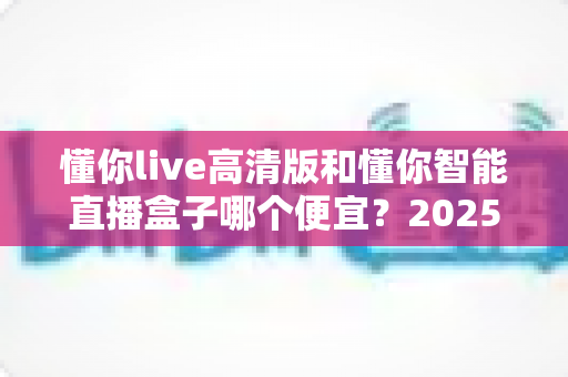 懂你live高清版和懂你智能直播盒子哪个便宜?2025最新价格对比与选购指南全解析 懂你live高清版和懂你智能直播盒子哪个便宜?2025最新价格对比与选购指南全解析