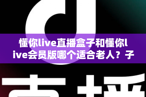 懂你live直播盒子和懂你live会员版哪个适合老人?子女必看的选购全攻略 懂你live直播盒子和懂你live会员版哪个适合老人?子女必看的选购全攻略