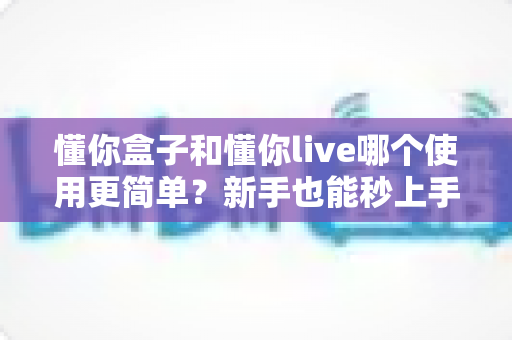 懂你盒子和懂你live哪个使用更简单?新手也能秒上手的深度对比指南 懂你盒子和懂你live哪个使用更简单?新手也能秒上手的深度对比指南