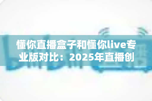 懂你直播盒子和懂你live专业版对比:2025年直播创业者必看的深度选购指南 懂你直播盒子和懂你live专业版对比:2025年直播创业者必看的深度选购指南