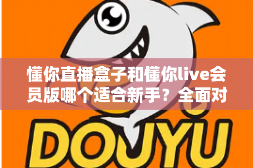 懂你直播盒子和懂你live会员版哪个适合新手?全面对比分析帮你做出正确选择 懂你直播盒子和懂你live会员版哪个适合新手?全面对比分析帮你做出正确选择