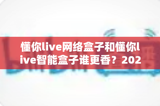 懂你live网络盒子和懂你live智能盒子谁更香?2025年最全选购对比指南,帮你一次选对不踩坑 懂你live网络盒子和懂你live智能盒子谁更香?2025年最全选购对比指南,帮你一次选对不踩坑