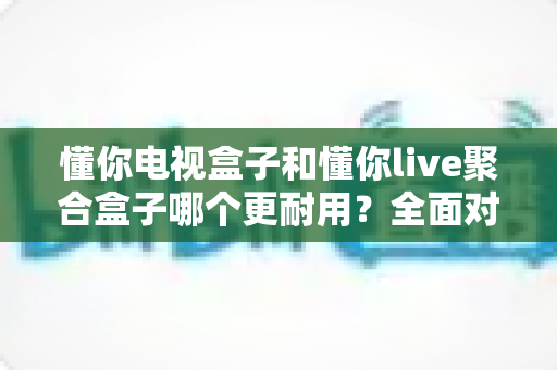懂你电视盒子和懂你live聚合盒子哪个更耐用？全面对比解析助你选购不踩坑