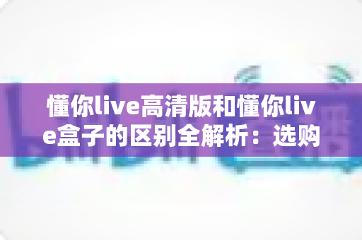 懂你live高清版和懂你live盒子的区别全解析：选购前必看的功能、画质与使用场景对比指南