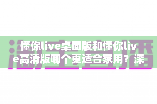 懂你live桌面版和懂你live高清版哪个更适合家用？深度对比解析与家庭选购全指南