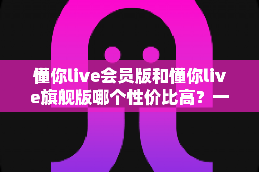 懂你live会员版和懂你live旗舰版哪个性价比高?一文看懂版本差异与选购策略 懂你live会员版和懂你live旗舰版哪个性价比高?一文看懂版本差异与选购策略
