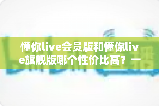 懂你live会员版和懂你live旗舰版哪个性价比高?一文看懂版本差异与选购策略 懂你live会员版和懂你live旗舰版哪个性价比高?一文看懂版本差异与选购策略