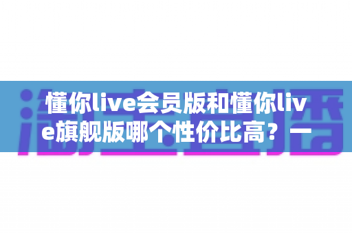 懂你live会员版和懂你live旗舰版哪个性价比高?一文看懂版本差异与选购策略 懂你live会员版和懂你live旗舰版哪个性价比高?一文看懂版本差异与选购策略