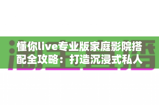 懂你live专业版家庭影院搭配全攻略:打造沉浸式私人影音空间的最佳方案 懂你live专业版家庭影院搭配全攻略:打造沉浸式私人影音空间的最佳方案