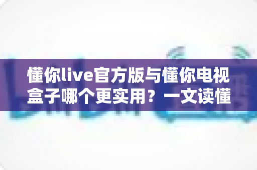 懂你live官方版与懂你电视盒子哪个更实用?一文读懂两者差异,帮你选对不踩坑 懂你live官方版与懂你电视盒子哪个更实用?一文读懂两者差异,帮你选对不踩坑