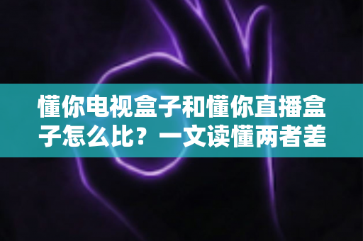 懂你电视盒子和懂你直播盒子怎么比?一文读懂两者差异,选对盒子不踩坑 懂你电视盒子和懂你直播盒子怎么比?一文读懂两者差异,选对盒子不踩坑