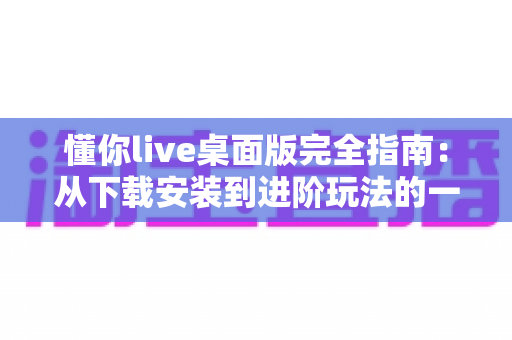 懂你live桌面版完全指南：从下载安装到进阶玩法的一站式使用教程