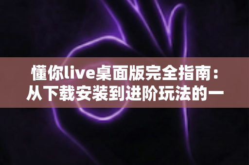 懂你live桌面版完全指南：从下载安装到进阶玩法的一站式使用教程