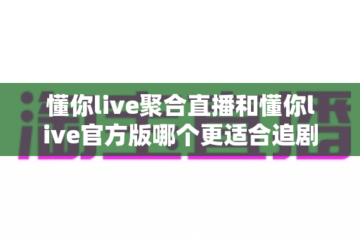 懂你live聚合直播和懂你live官方版哪个更适合追剧？深度实测对比，助你找到最佳追剧神器