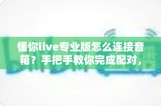 懂你live专业版怎么连接音箱?手把手教你完成配对,畅享高品质K歌与直播音效 懂你live专业版怎么连接音箱?手把手教你完成配对,畅享高品质K歌与直播音效
