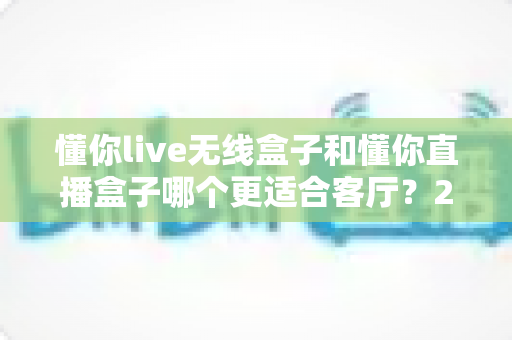 懂你live无线盒子和懂你直播盒子哪个更适合客厅?2025年家庭观影设备深度对比与选购指南 懂你live无线盒子和懂你直播盒子哪个更适合客厅?2025年家庭观影设备深度对比与选购指南
