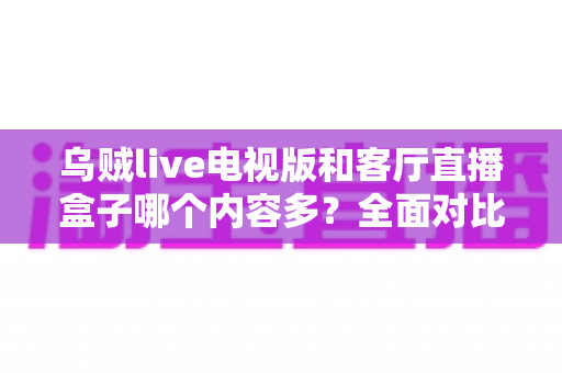 乌贼live电视版和客厅直播盒子哪个内容多？全面对比解析帮你选出最佳观影方案