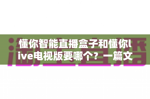 懂你智能直播盒子和懂你live电视版要哪个？一篇文章帮你彻底搞懂区别与选择