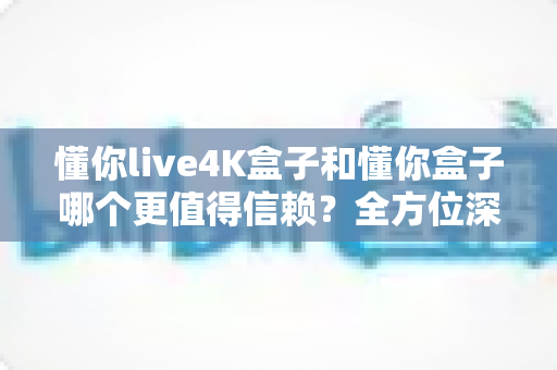 懂你live4K盒子和懂你盒子哪个更值得信赖?全方位深度对比评测帮你避坑选购 懂你live4K盒子和懂你盒子哪个更值得信赖?全方位深度对比评测帮你避坑选购