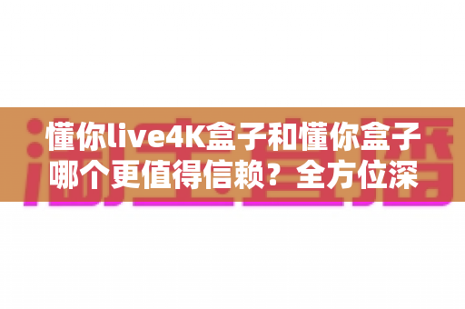 懂你live4K盒子和懂你盒子哪个更值得信赖?全方位深度对比评测帮你避坑选购 懂你live4K盒子和懂你盒子哪个更值得信赖?全方位深度对比评测帮你避坑选购