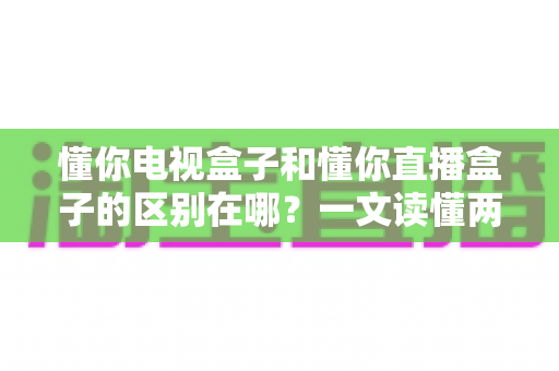 懂你电视盒子和懂你直播盒子的区别在哪?一文读懂两大盒子的核心差异与选购攻略 懂你电视盒子和懂你直播盒子的区别在哪?一文读懂两大盒子的核心差异与选购攻略
