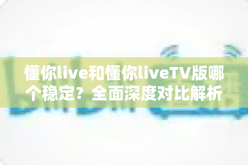 懂你live和懂你liveTV版哪个稳定？全面深度对比解析，帮你选出最流畅不卡顿的观影方案