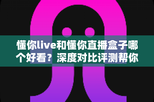 懂你live和懂你直播盒子哪个好看?深度对比评测帮你一次选对 懂你live和懂你直播盒子哪个好看?深度对比评测帮你一次选对