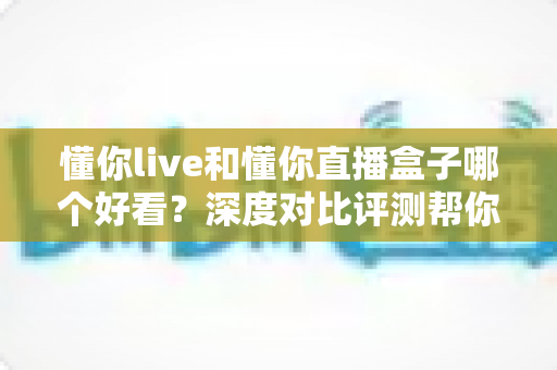 懂你live和懂你直播盒子哪个好看?深度对比评测帮你一次选对 懂你live和懂你直播盒子哪个好看?深度对比评测帮你一次选对