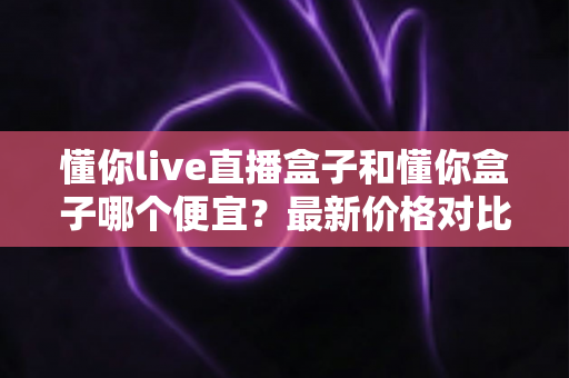 懂你live直播盒子和懂你盒子哪个便宜?最新价格对比与选购省钱全攻略 懂你live直播盒子和懂你盒子哪个便宜?最新价格对比与选购省钱全攻略