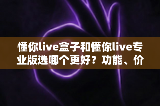 懂你live盒子和懂你live专业版选哪个更好?功能、价格、适用人群全维度深度对比指南 懂你live盒子和懂你live专业版选哪个更好?功能、价格、适用人群全维度深度对比指南
