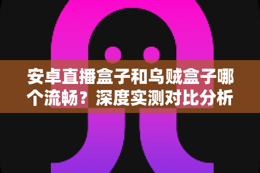 安卓直播盒子和乌贼盒子哪个流畅？深度实测对比分析，帮你选出不卡顿的观影神器