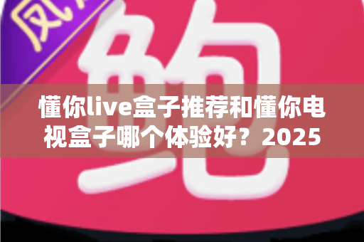 懂你live盒子推荐和懂你电视盒子哪个体验好?2025年最新深度对比评测与选购指南 懂你live盒子推荐和懂你电视盒子哪个体验好?2025年最新深度对比评测与选购指南