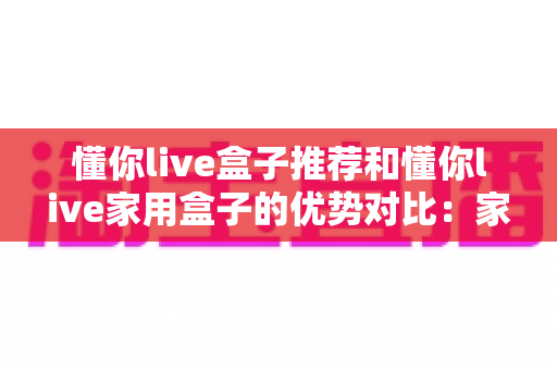 懂你live盒子推荐和懂你live家用盒子的优势对比:家庭影音选购全攻略,一篇看懂怎么选不踩坑 懂你live盒子推荐和懂你live家用盒子的优势对比:家庭影音选购全攻略,一篇看懂怎么选不踩坑