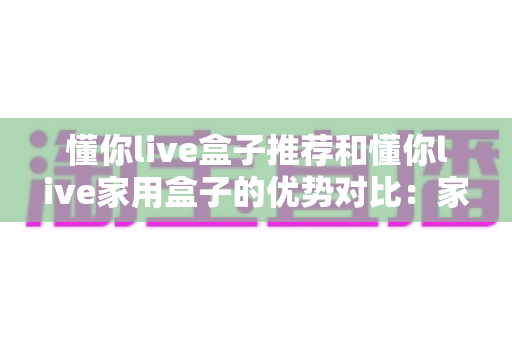 懂你live盒子推荐和懂你live家用盒子的优势对比:家庭影音选购全攻略,一篇看懂怎么选不踩坑 懂你live盒子推荐和懂你live家用盒子的优势对比:家庭影音选购全攻略,一篇看懂怎么选不踩坑
