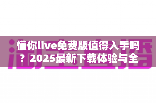 懂你live免费版值得入手吗?2025最新下载体验与全面测评指南 懂你live免费版值得入手吗?2025最新下载体验与全面测评指南