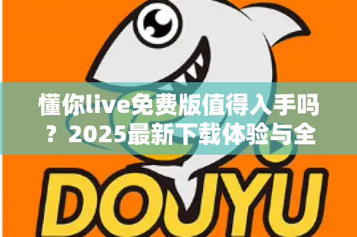懂你live免费版值得入手吗?2025最新下载体验与全面测评指南 懂你live免费版值得入手吗?2025最新下载体验与全面测评指南