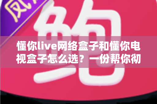 懂你live网络盒子和懂你电视盒子怎么选？一份帮你彻底搞懂的选购指南