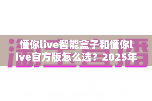 懂你live智能盒子和懂你live官方版怎么选?2025年最新区别对比与实用选购指南 懂你live智能盒子和懂你live官方版怎么选?2025年最新区别对比与实用选购指南