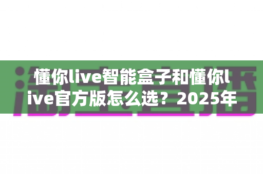 懂你live智能盒子和懂你live官方版怎么选?2025年最新区别对比与实用选购指南 懂你live智能盒子和懂你live官方版怎么选?2025年最新区别对比与实用选购指南