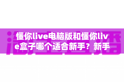 懂你live电脑版和懂你live盒子哪个适合新手?新手入门设备选购全指南 懂你live电脑版和懂你live盒子哪个适合新手?新手入门设备选购全指南