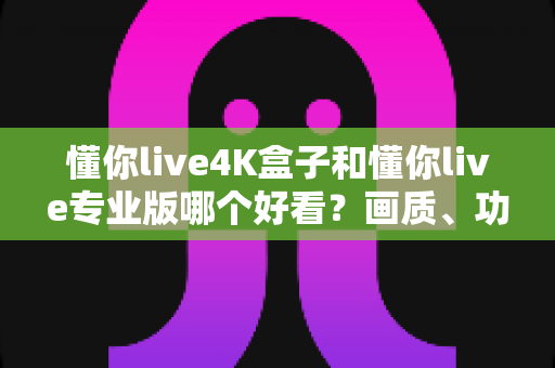 懂你live4K盒子和懂你live专业版哪个好看？画质、功能、性价比全方位深度对比评测指南