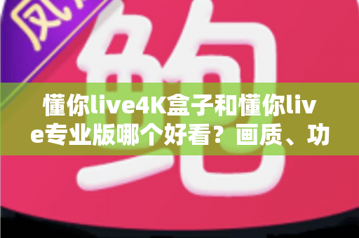 懂你live4K盒子和懂你live专业版哪个好看？画质、功能、性价比全方位深度对比评测指南