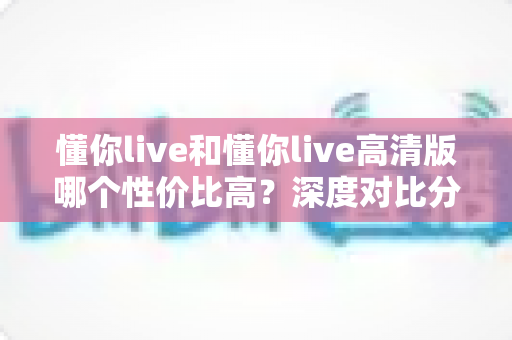 懂你live和懂你live高清版哪个性价比高?深度对比分析与选购指南 懂你live和懂你live高清版哪个性价比高?深度对比分析与选购指南