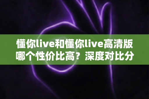 懂你live和懂你live高清版哪个性价比高?深度对比分析与选购指南 懂你live和懂你live高清版哪个性价比高?深度对比分析与选购指南