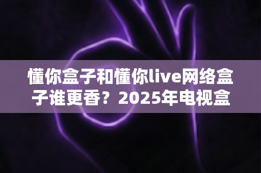 懂你盒子和懂你live网络盒子谁更香？2025年电视盒子选购深度对比指南