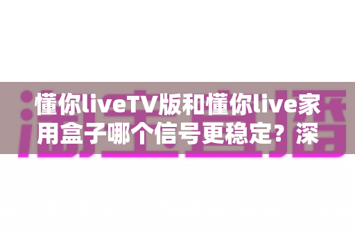 懂你liveTV版和懂你live家用盒子哪个信号更稳定？深度对比解析助你选出最佳观影方案